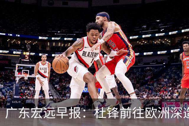 广东宏远早报：杜锋前往欧洲深造，徐昕签约海外经纪，王少杰买断亟待突破