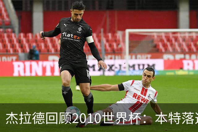 杰拉德回顾2010世界杯：本特落选+费迪南德缺阵，对我们影响很大