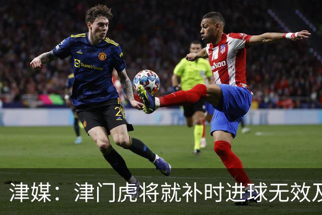 津媒：津门虎将就补时进球无效及补时时间明显不足向足协申诉