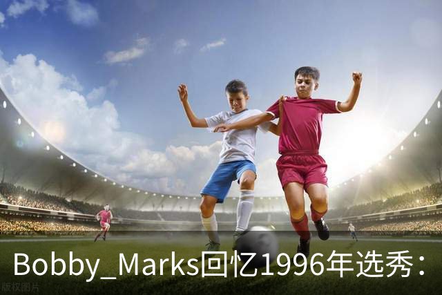 Bobby Marks回忆1996年选秀：科比曾威胁若篮网选他&他就去意大利